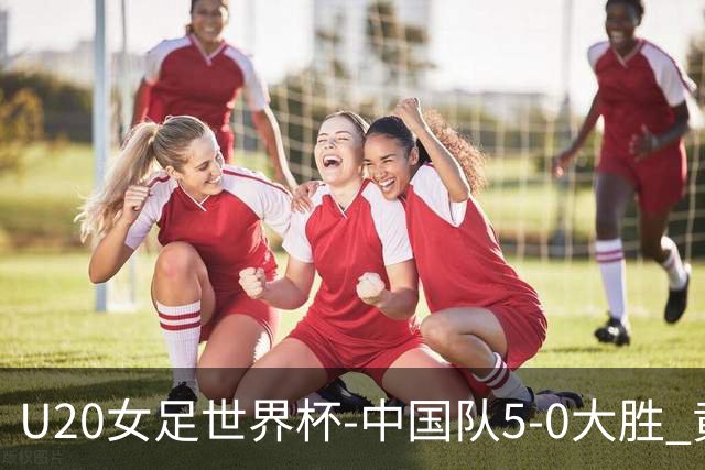 U20女足世界杯-中国队5-0大胜 黄嘉欣上演帽子戏法